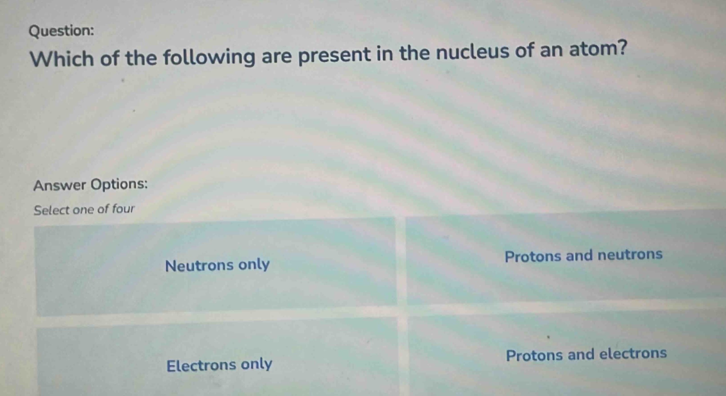 question: which of the following are present in the nucleus of an atom? answer options: select one of four neutrons only protons and neutrons electrons only protons and electrons
