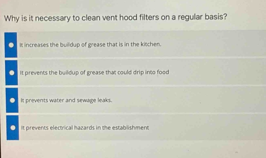 why is it necessary to clean vent hood filters on a regular basis? it increases the buildup of grease that is in the kitchen. it prevents the buildup of grease that could drip into food it prevents water and sewage leaks. it prevents electrical hazards in the establishment