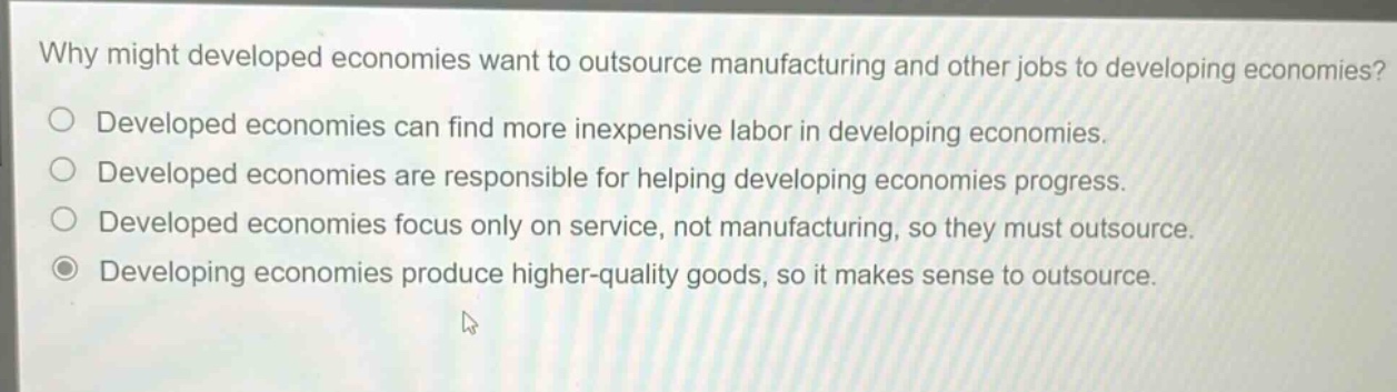 why might developed economies want to outsource manufacturing and other jobs to developing economies?\no developed economies can find more inexpensive labor in developing economies.\no developed economies are responsible for helping developing economies progress.\no developed economies focus only on service, not manufacturing, so they must outsource.\no developing economies produce higher - quality goods, so it makes sense to outsource.