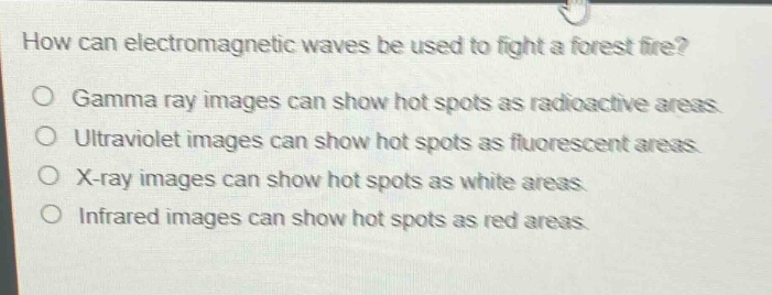 how can electromagnetic waves be used to fight a forest fire?\no gamma ray images can show hot spots as radioactive areas.\no ultraviolet images can show hot spots as fluorescent areas.\no x - ray images can show hot spots as white areas.\no infrared images can show hot spots as red areas.