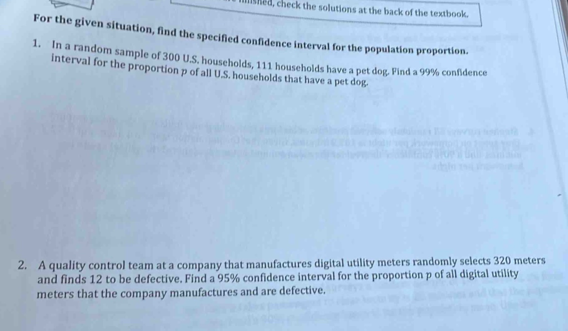 for the given situation, find the specified confidence interval for the population proportion.\n1. in a random sample of 300 u.s. households, 111 households have a pet dog. find a 99% confidence interval for the proportion p of all u.s. households that have a pet dog.\n2. a quality control team at a company that manufactures digital utility meters randomly selects 320 meters and finds 12 to be defective. find a 95% confidence interval for the proportion p of all digital utility meters that the company manufactures and are defective.