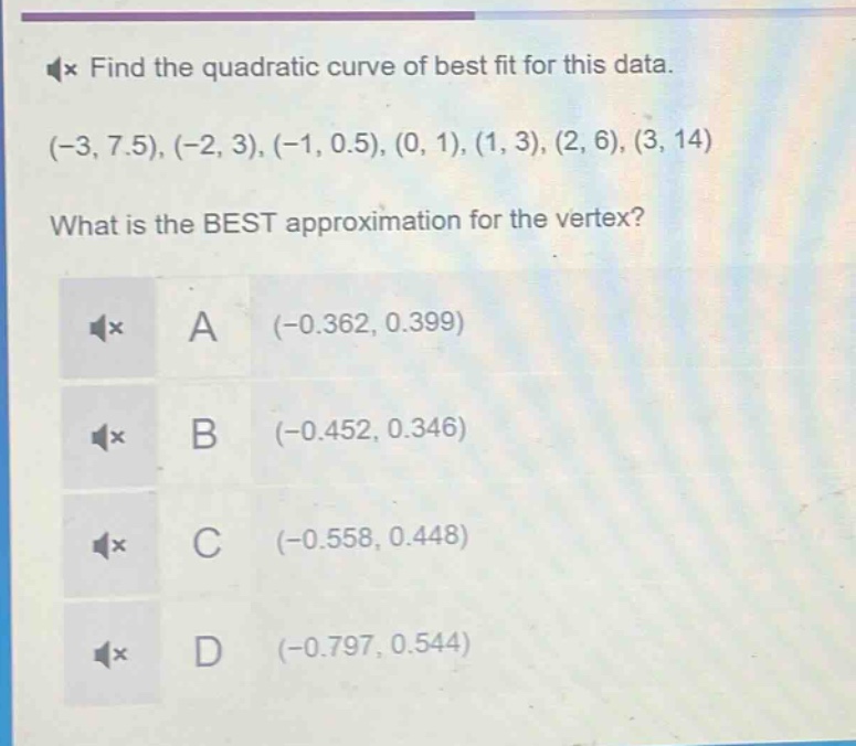 find the quadratic curve of best fit for this data. (-3, 7.5), (-2, 3), (-1, 0.5), (0, 1), (1, 3), (2, 6), (3, 14)\nwhat is the best approximation for the vertex?\na (-0.362, 0.399)\nb (-0.452, 0.346)\nc (-0.558, 0.448)\nd (-0.797, 0.544)