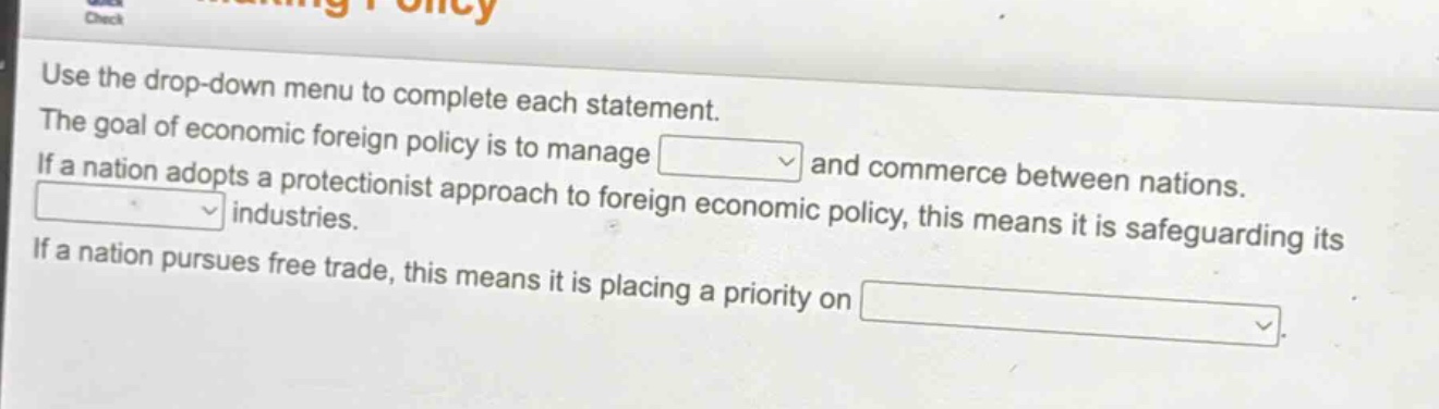 use the drop - down menu to complete each statement. the goal of economic foreign policy is to manage and commerce between nations. if a nation adopts a protectionist approach to foreign economic policy, this means it is safeguarding its industries. if a nation pursues free trade, this means it is placing a priority on
