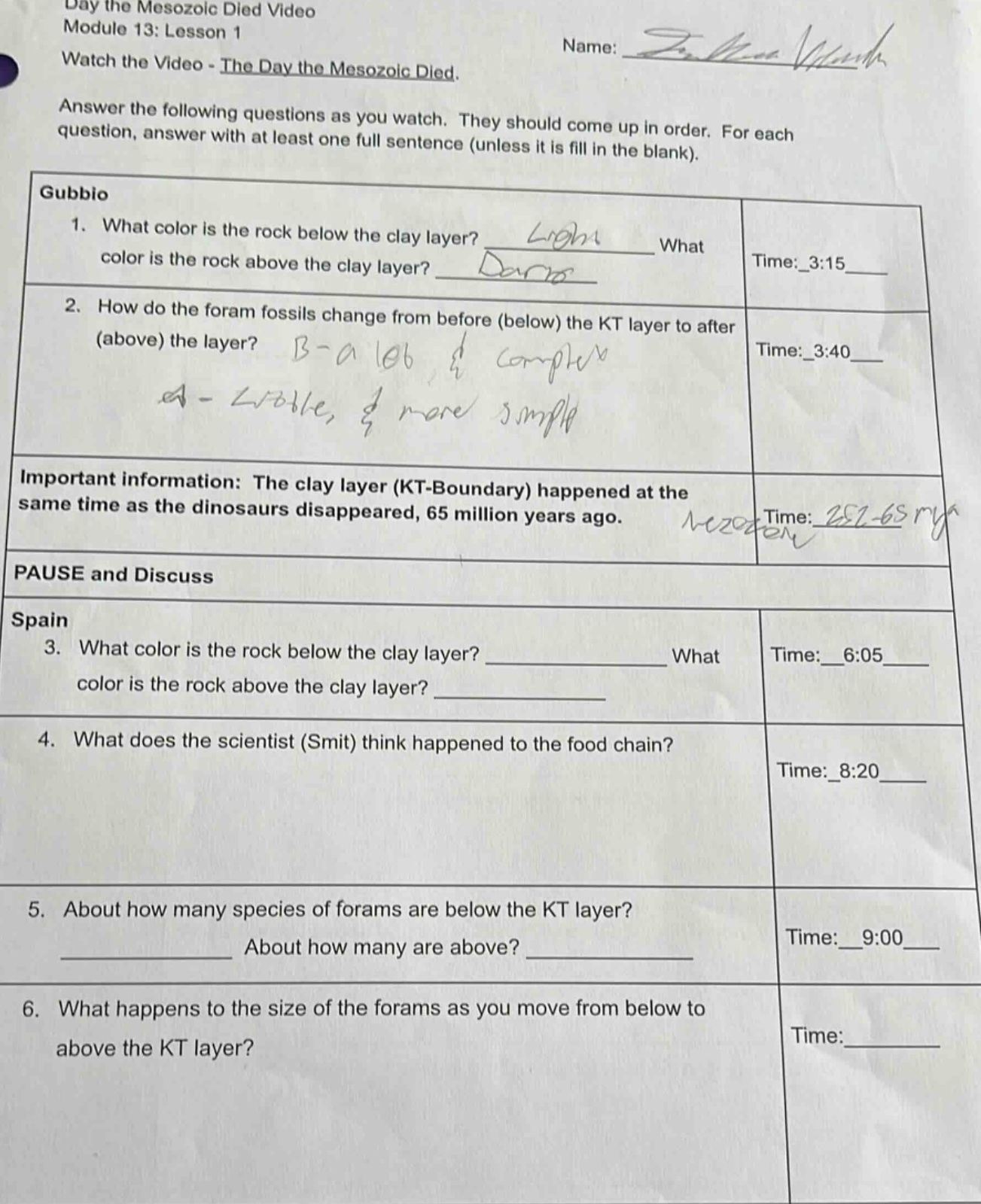 day the mesozoic died video module 13: lesson 1 name: name written watch the video - the day the mesozoic died. answer the following questions as you watch. they should come up in order. for each question, answer with at least one full sentence (unless it is fill in the blank). gubbio 1. what color is the rock below the clay layer? answer written what color is the rock above the clay layer? answer written time: 3:15 2. how do the foram fossils change from before (below) the kt layer to after (above) the layer? answer written time: 3:40 important information: the clay layer (kt - boundary) happened at the same time as the dinosaurs disappeared, 65 million years ago. note written time: note written pause and discuss spain 3. what color is the rock below the clay layer? ____________ what color is the rock above the clay layer? ____________ time: 6:05 4. what does the scientist (smit) think happened to the food chain? time: 8:20 5. about how many species of forams are below the kt layer? ____________ about how many are above? ____________ time: 9:00 6. what happens to the size of the forams as you move from below to above the kt layer? time: ____________