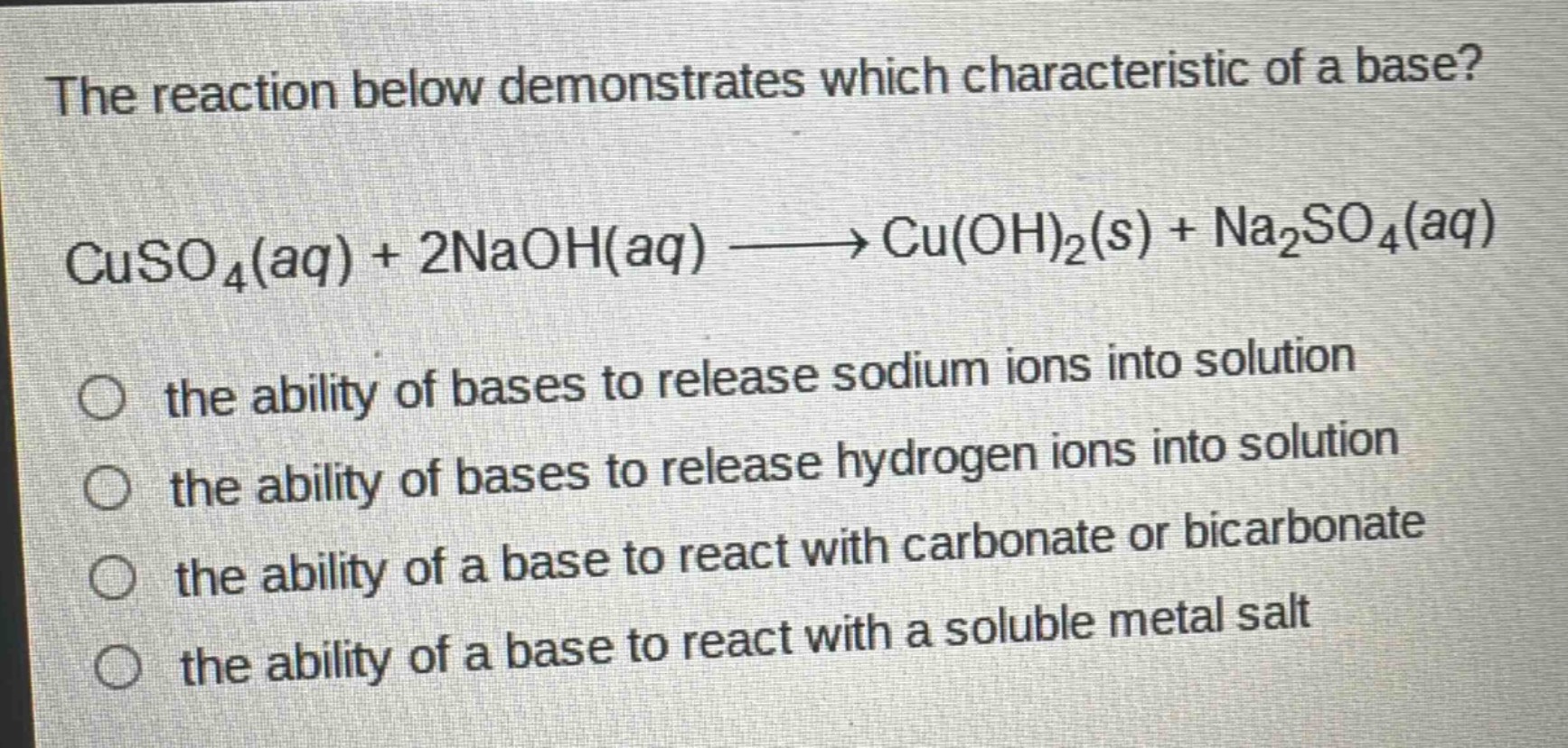 the reaction below demonstrates which characteristic of a base? cuso₄(aq) + 2naoh(aq) → cu(oh)₂(s) + na₂so₄(aq) the ability of bases to release sodium ions into solution the ability of bases to release hydrogen ions into solution the ability of a base to react with carbonate or bicarbonate the ability of a base to react with a soluble metal salt