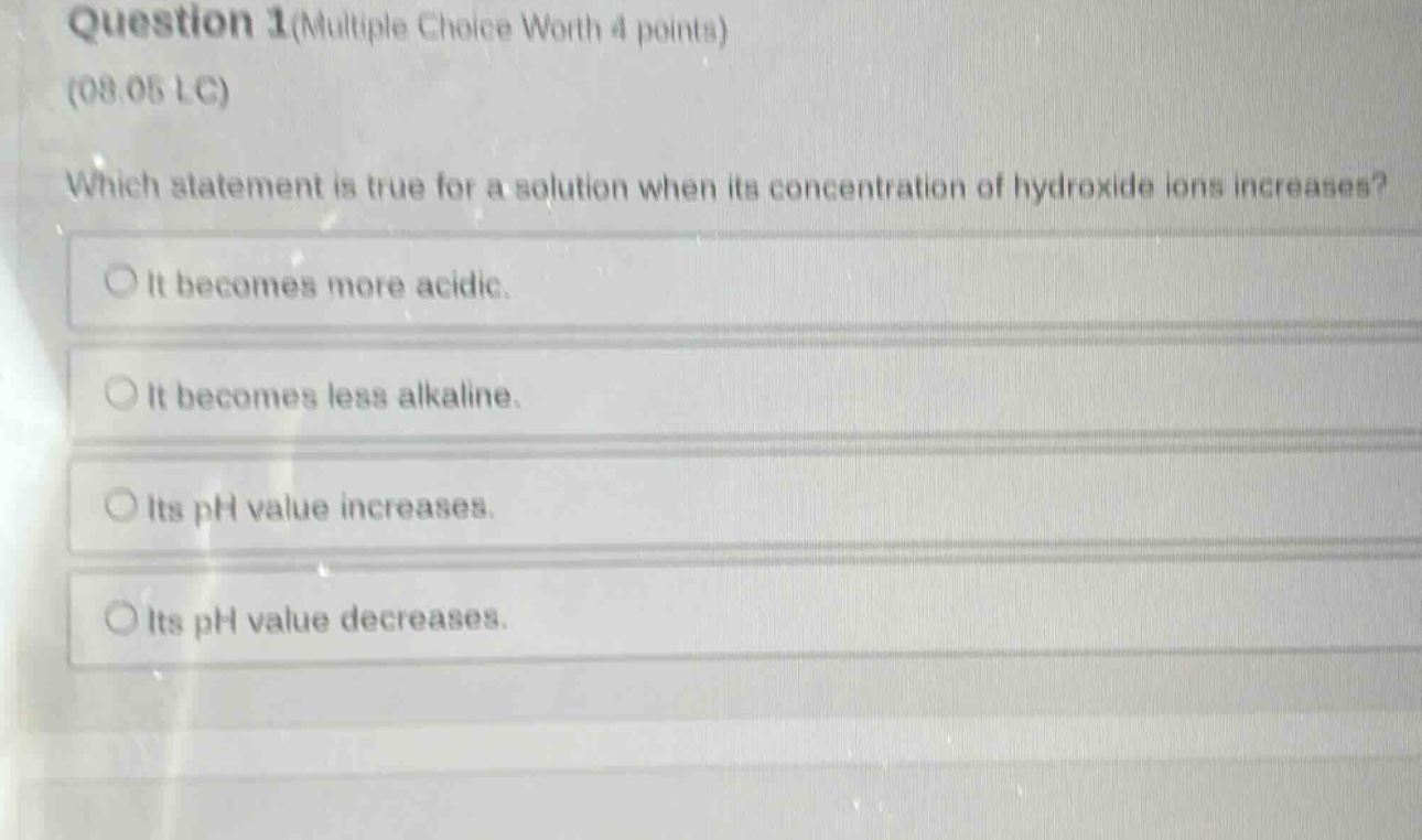 question 1(multiple choice worth 4 points)\n(08.05 lc)\nwhich statement is true for a solution when its concentration of hydroxide ions increases?\nit becomes more acidic.\nit becomes less alkaline.\nits ph value increases.\nits ph value decreases.