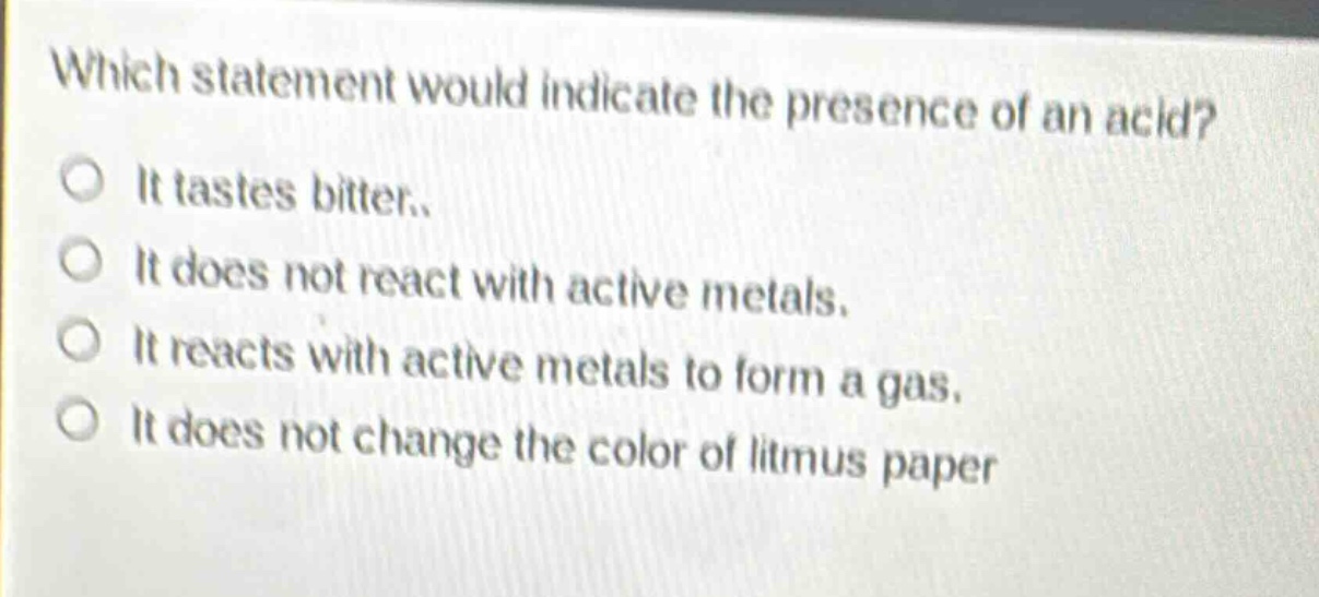 which statement would indicate the presence of an acid?\nit tastes bitter.\nit does not react with active metals.\nit reacts with active metals to form a gas.\nit does not change the color of litmus paper