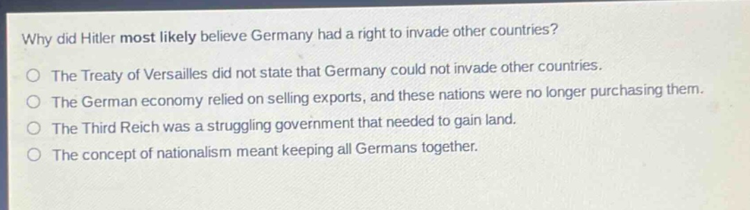 why did hitler most likely believe germany had a right to invade other countries?\no the treaty of versailles did not state that germany could not invade other countries.\no the german economy relied on selling exports, and these nations were no longer purchasing them.\no the third reich was a struggling government that needed to gain land.\no the concept of nationalism meant keeping all germans together.