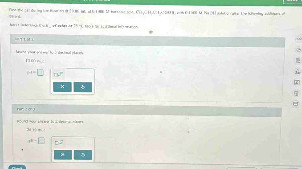 find the ph during the titration of 20.00 ml of 0.1000 m butanoic acid, ch₃ch₂ch₂cooh, with 0.1000 m naoh solution after the following additions of titrant.\nnote: reference the (k_{a}) of acids at 25 °c table for additional information.\npart 1 of 3\nround your answer to 3 decimal places.\n13.00 ml:\nph = \npart 2 of 3\nround your answer to 2 decimal places.\n20.10 ml:\nph =