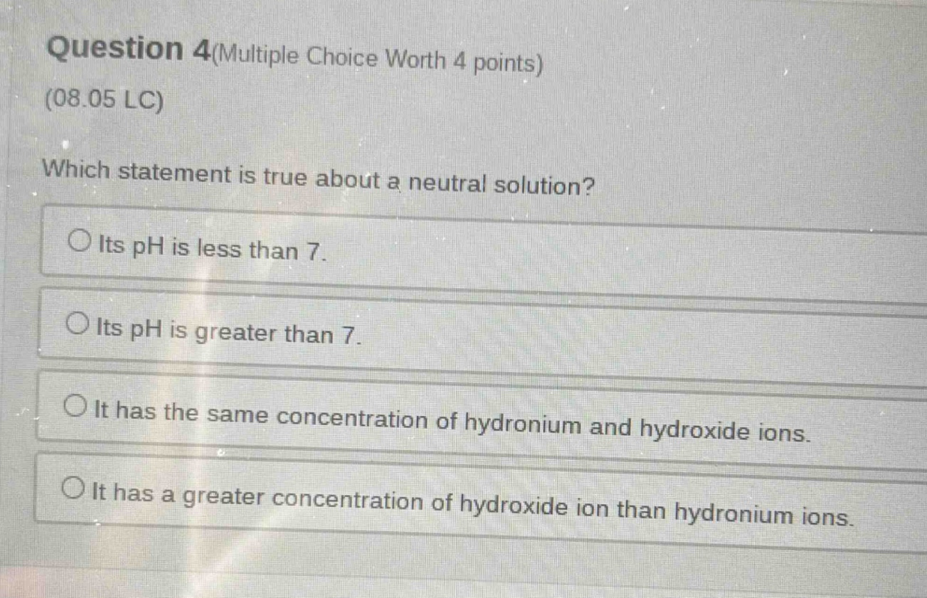question 4(multiple choice worth 4 points)\n(08.05 lc)\nwhich statement is true about a neutral solution?\n○ its ph is less than 7.\n○ its ph is greater than 7.\n○ it has the same concentration of hydronium and hydroxide ions.\n○ it has a greater concentration of hydroxide ion than hydronium ions.
