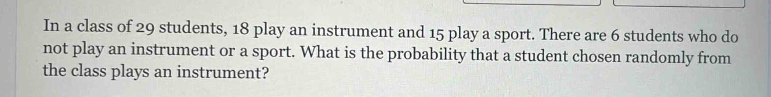 in a class of 29 students, 18 play an instrument and 15 play a sport. there are 6 students who do not play an instrument or a sport. what is the probability that a student chosen randomly from the class plays an instrument?