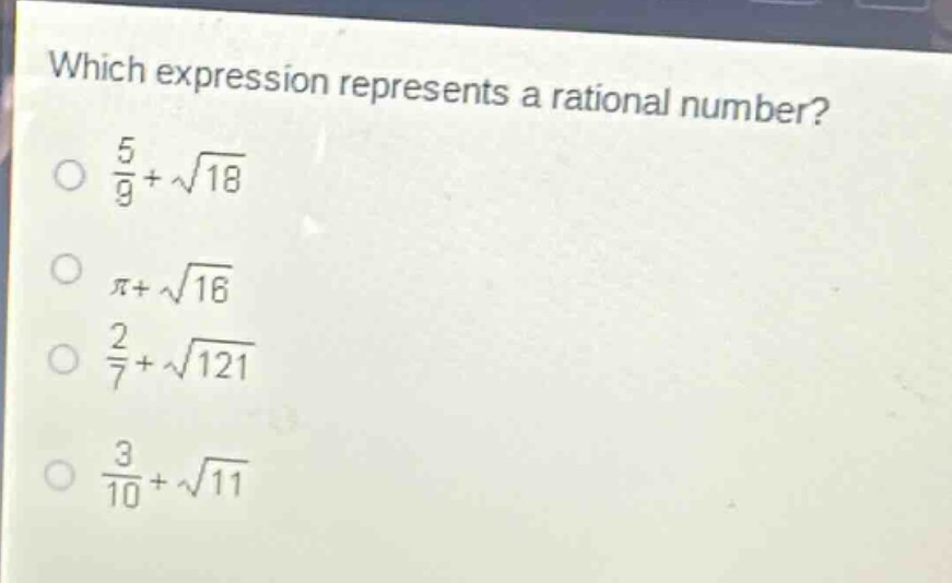 which expression represents a rational number?\n$\frac{5}{9}+sqrt{18}$\n$pi+sqrt{16}$\n$\frac{2}{7}+sqrt{121}$\n$\frac{3}{10}+sqrt{11}$