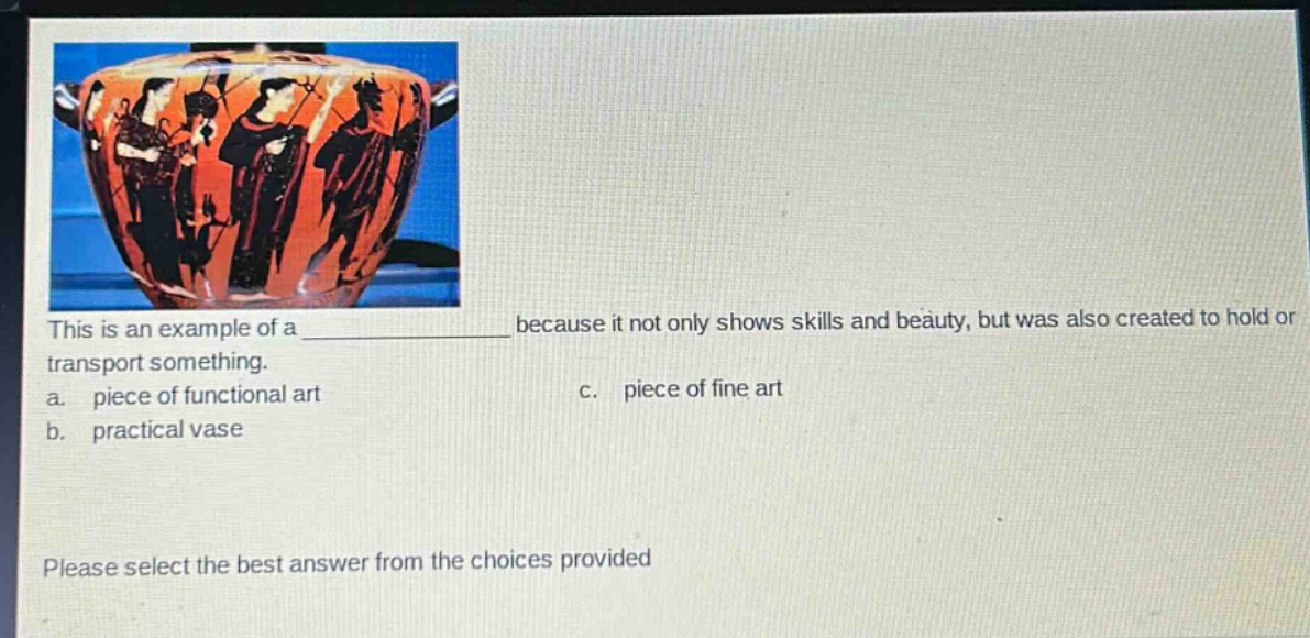 this is an example of a ____________ because it not only shows skills and beauty, but was also created to hold or transport something.\na. piece of functional art\nc. piece of fine art\nb. practical vase\nplease select the best answer from the choices provided