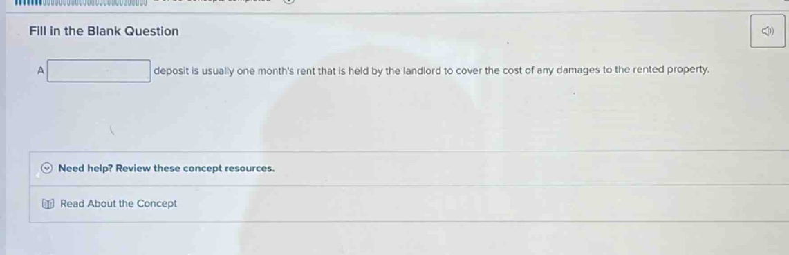 fill in the blank question\na deposit is usually one months rent that is held by the landlord to cover the cost of any damages to the rented property.\nneed help? review these concept resources.\nread about the concept