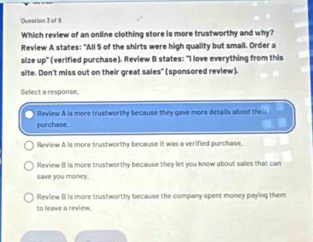 question 3 of 8\nwhich review of an online clothing store is more trustworthy and why?\nreview a states: \all 5 of the shirts were high quality but small. order a size up\ (verified purchase). review b states: \i love everything from this site. dont miss out on their great sales\ (sponsored review).\nselect a response.\nreview a is more trustworthy because they gave more details about their purchase.\nreview a is more trustworthy because it was a verified purchase.\nreview b is more trustworthy because they let you know about sales that can save you money.\nreview b is more trustworthy because the company spent money paying them to leave a review.