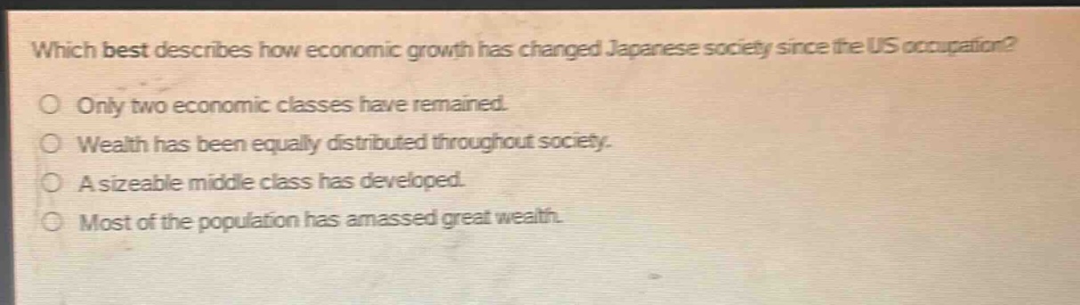 which best describes how economic growth has changed japanese society since the us occupation?\nonly two economic classes have remained.\nwealth has been equally distributed throughout society.\na sizeable middle - class has developed.\nmost of the population has amassed great wealth.