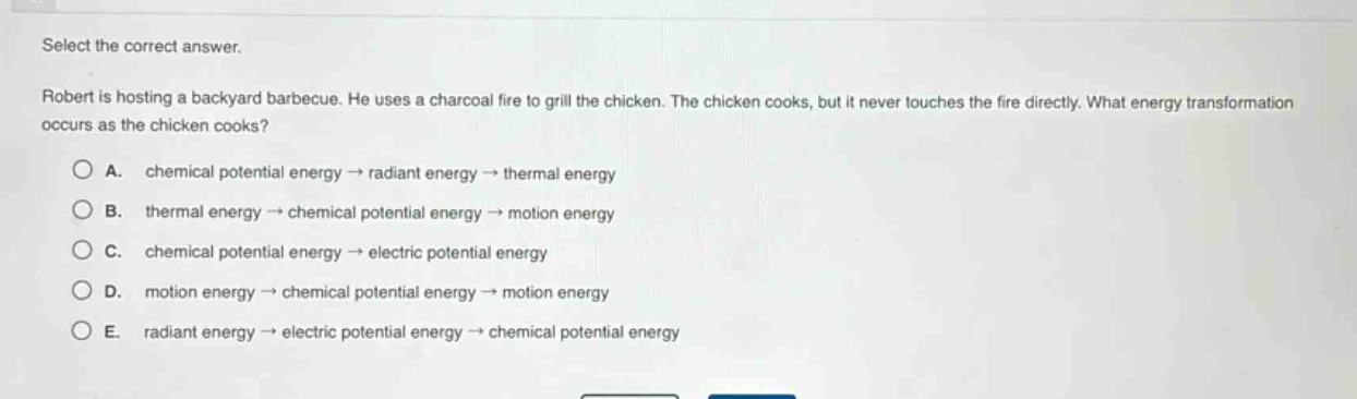 select the correct answer.\nrobert is hosting a backyard barbecue. he uses a charcoal fire to grill the chicken. the chicken cooks, but it never touches the fire directly. what energy transformation occurs as the chicken cooks?\na. chemical potential energy → radiant energy → thermal energy\nb. thermal energy → chemical potential energy → motion energy\nc. chemical potential energy → electric potential energy\nd. motion energy → chemical potential energy → motion energy\ne. radiant energy → electric potential energy → chemical potential energy