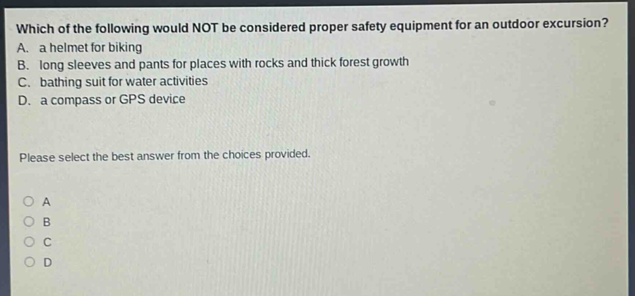 which of the following would not be considered proper safety equipment for an outdoor excursion? a. a helmet for biking b. long sleeves and pants for places with rocks and thick forest growth c. bathing suit for water activities d. a compass or gps device please select the best answer from the choices provided. o a o b o c o d