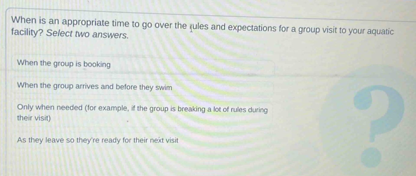 when is an appropriate time to go over the rules and expectations for a group visit to your aquatic facility? select two answers. when the group is booking when the group arrives and before they swim only when needed (for example, if the group is breaking a lot of rules during their visit) as they leave so theyre ready for their next visit