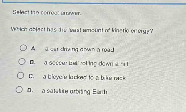 select the correct answer. which object has the least amount of kinetic energy? a. a car driving down a road b. a soccer ball rolling down a hill c. a bicycle locked to a bike rack d. a satellite orbiting earth
