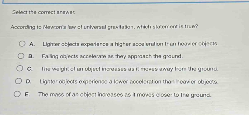 select the correct answer. according to newtons law of universal gravitation, which statement is true? a. lighter objects experience a higher acceleration than heavier objects. b. falling objects accelerate as they approach the ground. c. the weight of an object increases as it moves away from the ground. d. lighter objects experience a lower acceleration than heavier objects. e. the mass of an object increases as it moves closer to the ground.