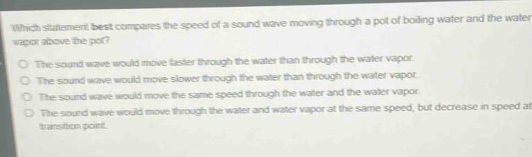 which statement best compares the speed of a sound wave moving through a pot of boiling water and the water vapor above the pot?\no the sound wave would move faster through the water than through the water vapor.\no the sound wave would move slower through the water than through the water vapor.\no the sound wave would move the same speed through the water and the water vapor.\no the sound wave would move through the water and water vapor at the same speed, but decrease in speed at the transition point.
