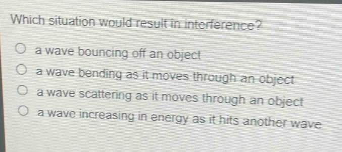 which situation would result in interference?\no a wave bouncing off an object\no a wave bending as it moves through an object\no a wave scattering as it moves through an object\no a wave increasing in energy as it hits another wave