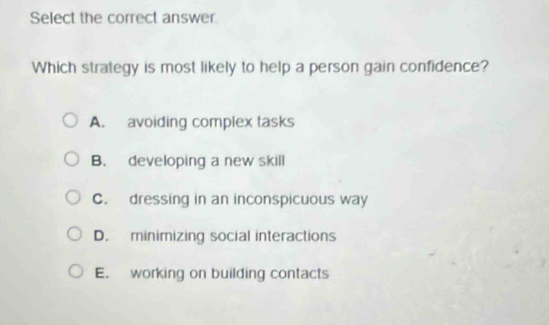 select the correct answer. which strategy is most likely to help a person gain confidence? a. avoiding complex tasks b. developing a new skill c. dressing in an inconspicuous way d. minimizing social interactions e. working on building contacts