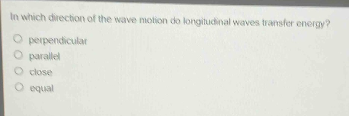 in which direction of the wave motion do longitudinal waves transfer energy?\nperpendicular\nparallel\nclose\nequal