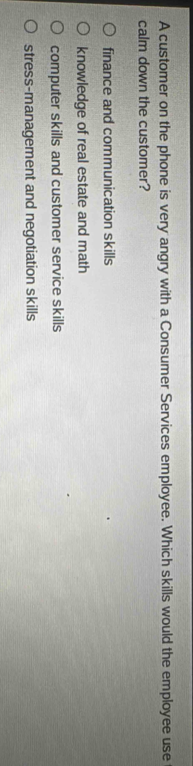 a customer on the phone is very angry with a consumer services employee. which skills would the employee use to calm down the customer?\n○ finance and communication skills\n○ knowledge of real estate and math\n○ computer skills and customer service skills\n○ stress - management and negotiation skills