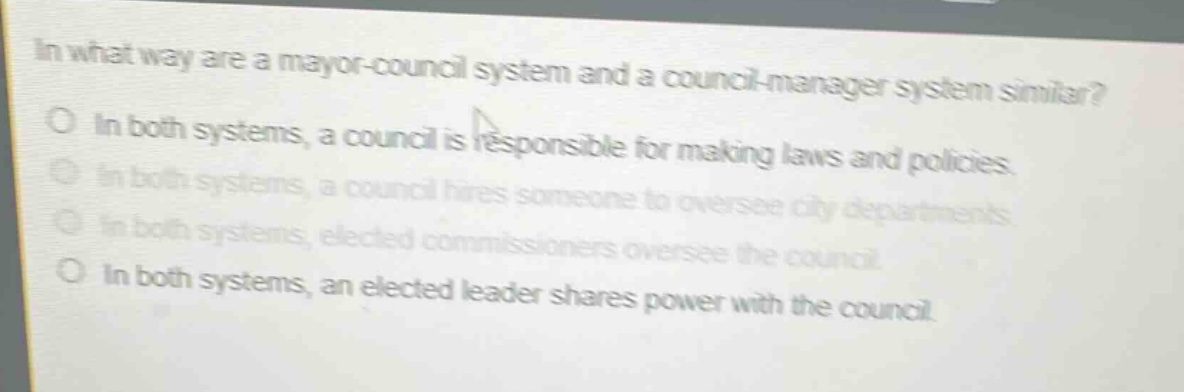 in what way are a mayor - council system and a council - manager system similar?\no in both systems, a council is responsible for making laws and policies.\no in both systems, a council hires someone to oversee city departments.\no in both systems, elected commissioners oversee the council.\no in both systems, an elected leader shares power with the council.