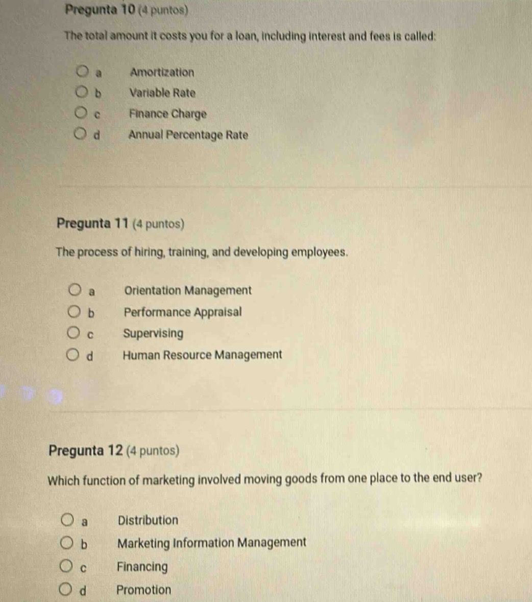 pregunta 10 (4 puntos)\nthe total amount it costs you for a loan, including interest and fees is called:\no a amortization\no b variable rate\no c finance charge\no d annual percentage rate\n\npregunta 11 (4 puntos)\nthe process of hiring, training, and developing employees.\no a orientation management\no b performance appraisal\no c supervising\no d human resource management\n\npregunta 12 (4 puntos)\nwhich function of marketing involved moving goods from one place to the end - user?\no a distribution\no b marketing information management\no c financing\no d promotion