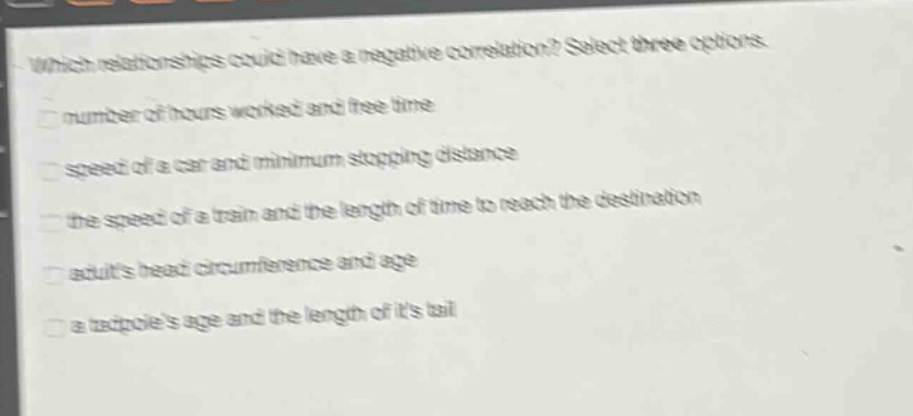 which relationships could have a negative correlation? select three options.\nnumber of hours worked and free time\nspeed of a car and minimum stopping distance\nthe speed of a train and the length of time to reach the destination\nadults head circumference and age\na tadpoles age and the length of its tail