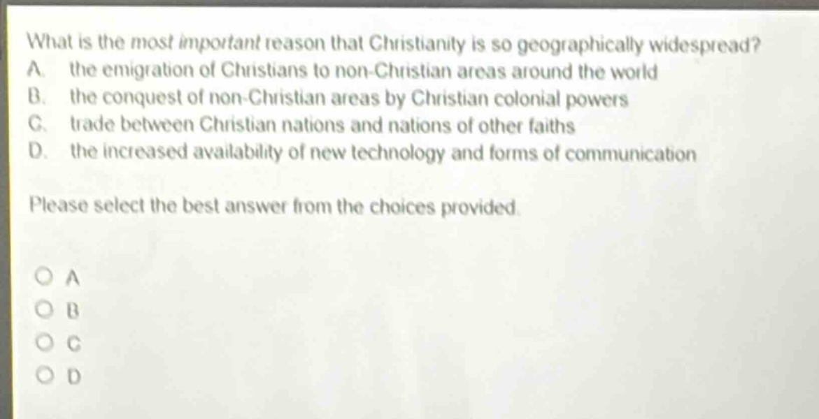 what is the most important reason that christianity is so geographically widespread? a. the emigration of christians to non - christian areas around the world b. the conquest of non - christian areas by christian colonial powers c. trade between christian nations and nations of other faiths d. the increased availability of new technology and forms of communication please select the best answer from the choices provided.