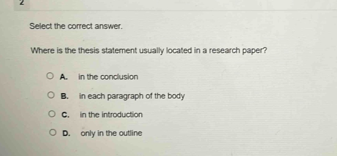 select the correct answer.\nwhere is the thesis statement usually located in a research paper?\na. in the conclusion\nb. in each paragraph of the body\nc. in the introduction\nd. only in the outline