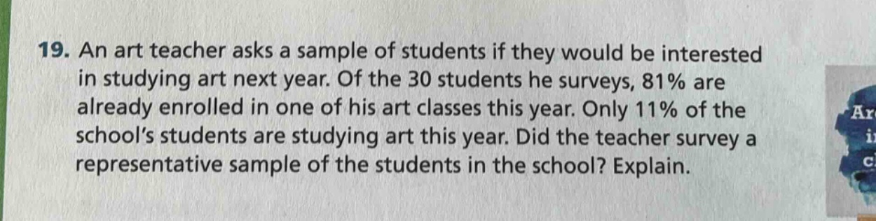 19. an art teacher asks a sample of students if they would be interested in studying art next year. of the 30 students he surveys, 81% are already enrolled in one of his art classes this year. only 11% of the school’s students are studying art this year. did the teacher survey a representative sample of the students in the school? explain.