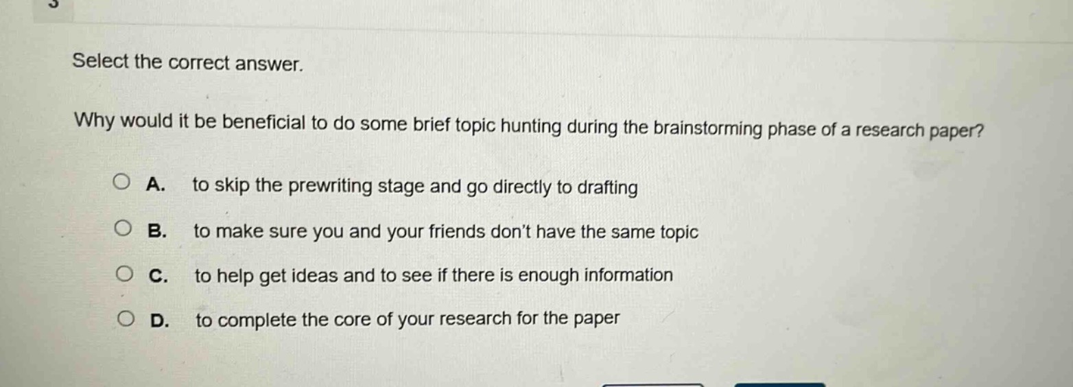 select the correct answer. why would it be beneficial to do some brief topic hunting during the brainstorming phase of a research paper? a. to skip the prewriting stage and go directly to drafting b. to make sure you and your friends don’t have the same topic c. to help get ideas and to see if there is enough information d. to complete the core of your research for the paper