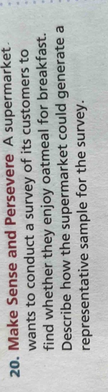 20. make sense and persevere a supermarket wants to conduct a survey of its customers to find whether they enjoy oatmeal for breakfast. describe how the supermarket could generate a representative sample for the survey.