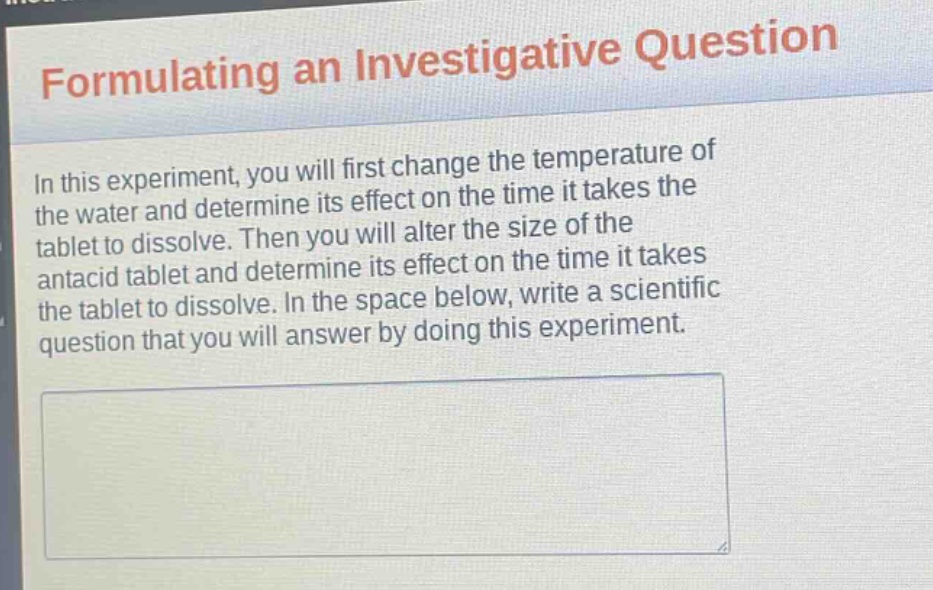 formulating an investigative question\nin this experiment, you will first change the temperature of the water and determine its effect on the time it takes the tablet to dissolve. then you will alter the size of the antacid tablet and determine its effect on the time it takes the tablet to dissolve. in the space below, write a scientific question that you will answer by doing this experiment.