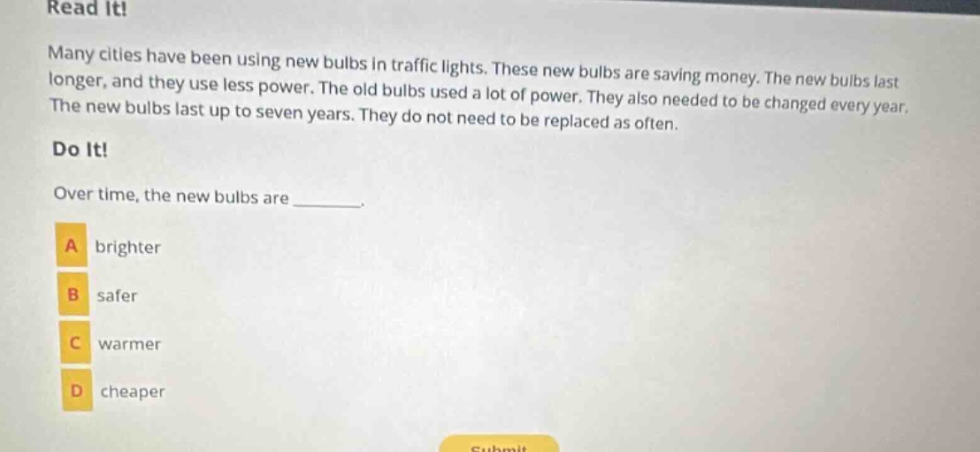 read it! many cities have been using new bulbs in traffic lights. these new bulbs are saving money. the new bulbs last longer, and they use less power. the old bulbs used a lot of power. they also needed to be changed every year. the new bulbs last up to seven years. they do not need to be replaced as often. do it! over time, the new bulbs are _______. a brighter b safer c warmer d cheaper
