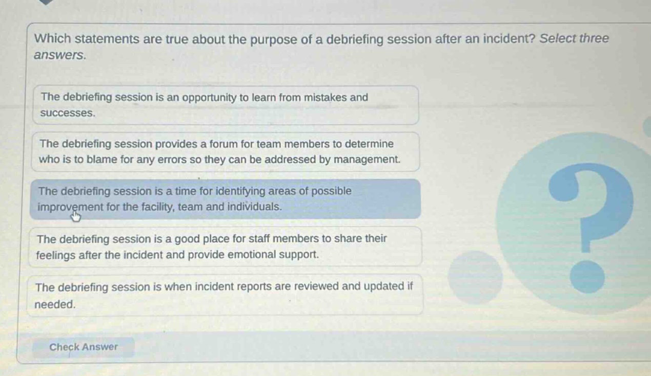 which statements are true about the purpose of a debriefing session after an incident? select three answers.\nthe debriefing session is an opportunity to learn from mistakes and successes.\nthe debriefing session provides a forum for team members to determine who is to blame for any errors so they can be addressed by management.\nthe debriefing session is a time for identifying areas of possible improvement for the facility, team and individuals.\nthe debriefing session is a good place for staff members to share their feelings after the incident and provide emotional support.\nthe debriefing session is when incident reports are reviewed and updated if needed.\ncheck answer