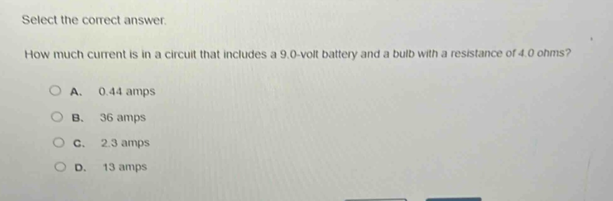 select the correct answer. how much current is in a circuit that includes a 9.0 - volt battery and a bulb with a resistance of 4.0 ohms?\na. 0.44 amps\nb. 36 amps\nc. 2.3 amps\nd. 13 amps