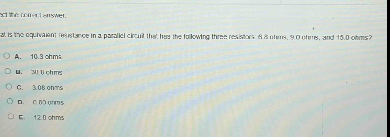 select the correct answer.\nwhat is the equivalent resistance in a parallel circuit that has the following three resistors: 6.8 ohms, 9.0 ohms, and 15.0 ohms?\na. 10.3 ohms\nb. 30.8 ohms\nc. 3.08 ohms\nd. 0.80 ohms\ne. 12.8 ohms