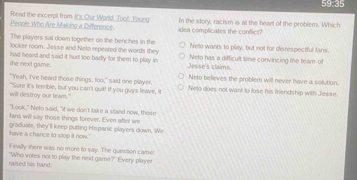 read the excerpt from its our world, too!: young people who are making a difference. the players sat down together on the benches in the locker room. jesse and neto repeated the words they had heard and said it hurt too badly for them to play in the next game. \yeah, ive heard those things, too,\ said one player. \sure its terrible, but you cant quit! if you guys leave, it will destroy our team.\ \look,\ neto said, \if we dont take a stand now, those fans will say those things forever. even after we graduate, theyll keep putting hispanic players down. we have a chance to stop it now.\ finally there was no more to say. the question came: \who votes not to play the next game?\ every player raised his hand. in the story, racism is at the heart of the problem. which idea complicates the conflict? o neto wants to play, but not for disrespectful fans. o neto has a difficult time convincing the team of jesses claims. o neto believes the problem will never have a solution. o neto does not want to lose his friendship with jesse.