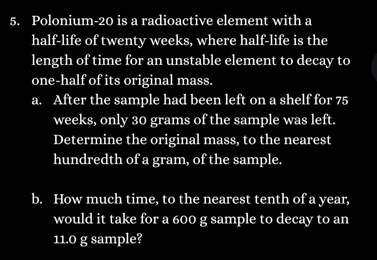 5. polonium - 20 is a radioactive element with a half - life of twenty weeks, where half - life is the length of time for an unstable element to decay to one - half of its original mass.\na. after the sample had been left on a shelf for 75 weeks, only 30 grams of the sample was left. determine the original mass, to the nearest hundredth of a gram, of the sample.\nb. how much time, to the nearest tenth of a year, would it take for a 600 g sample to decay to an 11.0 g sample?