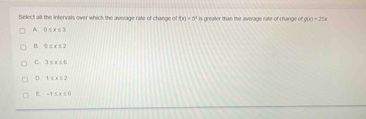 select all the intervals over which the average rate of change of $f(x)=5^{x}$ is greater than the average rate of change of $g(x)=25x$.\na. $0leq xleq3$\nb. $0leq xleq2$\nc. $3leq xleq6$\nd. $1leq xleq2$\ne. $-1leq xleq0$