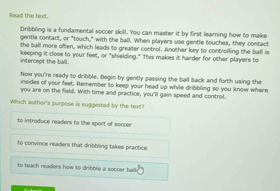 read the text.\ndribbling is a fundamental soccer skill. you can master it by first learning how to make gentle contact, or \touch,\ with the ball. when players use gentle touches, they contact the ball more often, which leads to greater control. another key to controlling the ball is keeping it close to your feet, or \shielding.\ this makes it harder for other players to intercept the ball.\nnow youre ready to dribble. begin by gently passing the ball back and forth using the insides of your feet. remember to keep your head up while dribbling so you know where you are on the field. with time and practice, youll gain speed and control.\nwhich authors purpose is suggested by the text?\nto introduce readers to the sport of soccer\nto convince readers that dribbling takes practice\nto teach readers how to dribble a soccer ball
