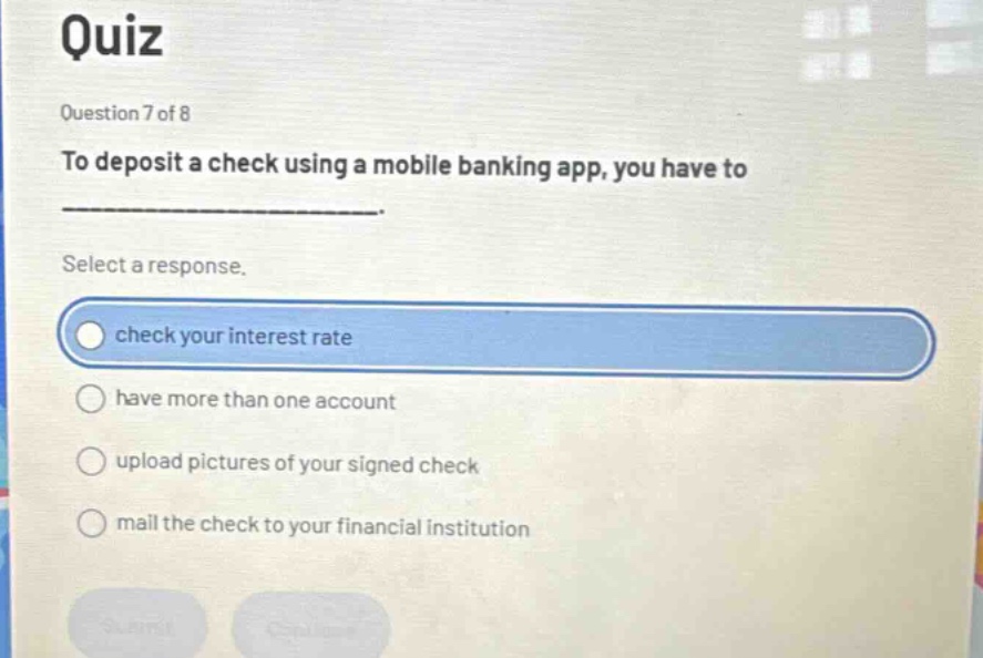 quiz\nquestion 7 of 8\nto deposit a check using a mobile banking app, you have to \n______________________.\nselect a response.\ncheck your interest rate\nhave more than one account\nupload pictures of your signed check\nmail the check to your financial institution
