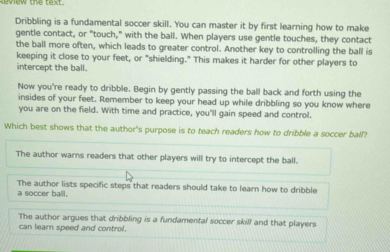 review the text.\ndribbling is a fundamental soccer skill. you can master it by first learning how to make gentle contact, or \touch,\ with the ball. when players use gentle touches, they contact the ball more often, which leads to greater control. another key to controlling the ball is keeping it close to your feet, or \shielding.\ this makes it harder for other players to intercept the ball.\nnow youre ready to dribble. begin by gently passing the ball back and forth using the insides of your feet. remember to keep your head up while dribbling so you know where you are on the field. with time and practice, youll gain speed and control.\nwhich best shows that the authors purpose is to teach readers how to dribble a soccer ball?\nthe author warns readers that other players will try to intercept the ball.\nthe author lists specific steps that readers should take to learn how to dribble a soccer ball.\nthe author argues that dribbling is a fundamental soccer skill and that players can learn speed and control.