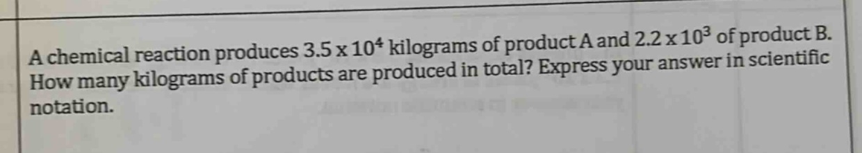 a chemical reaction produces 3.5 x 10^4 kilograms of product a and 2.2 x 10^3 of product b. how many kilograms of products are produced in total? express your answer in scientific notation.